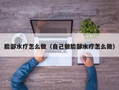 泉州脸部水疗怎么做（自己做脸部水疗怎么做）