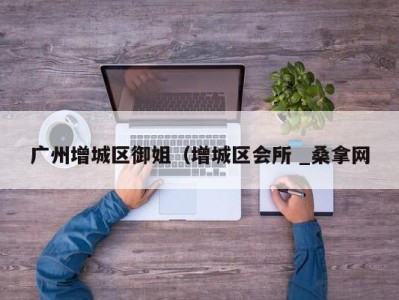 泉州广州增城区御姐（增城区会所 _桑拿网