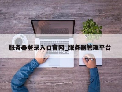 泉州服务器登录入口官网_服务器管理平台 