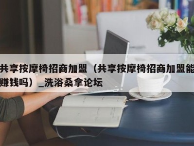 泉州共享按摩椅招商加盟（共享按摩椅招商加盟能赚钱吗）_洗浴桑拿论坛