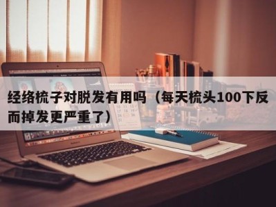 泉州经络梳子对脱发有用吗（每天梳头100下反而掉发更严重了）