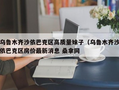 泉州乌鲁木齐沙依巴克区高质量妹子（乌鲁木齐沙依巴克区房价最新消息 桑拿网