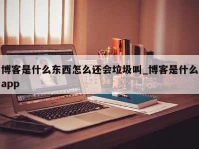 泉州博客是什么东西怎么还会垃圾叫_博客是什么app 