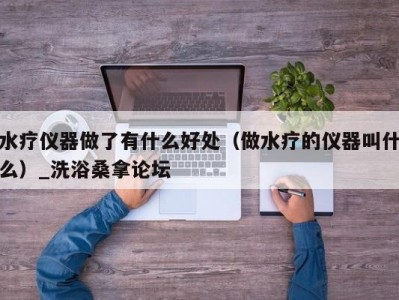 泉州水疗仪器做了有什么好处（做水疗的仪器叫什么）_洗浴桑拿论坛