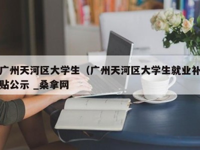 泉州广州天河区大学生（广州天河区大学生就业补贴公示 _桑拿网