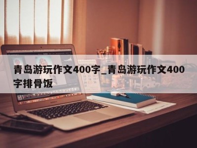 泉州青岛游玩作文400字_青岛游玩作文400字排骨饭 