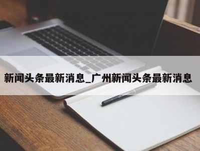 泉州新闻头条最新消息_广州新闻头条最新消息 