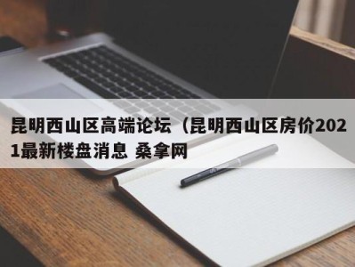 泉州昆明西山区高端论坛（昆明西山区房价2021最新楼盘消息 桑拿网