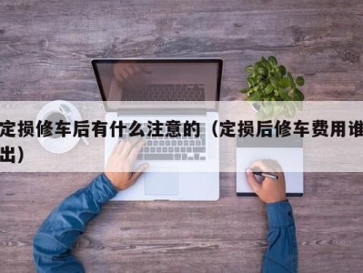 泉州定损修车后有什么注意的（定损后修车费用谁出）