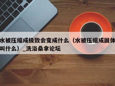 泉州水被压缩成极致会变成什么（水被压缩成固体叫什么）_洗浴桑拿论坛