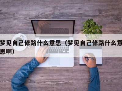 泉州梦见自己修路什么意思（梦见自己修路什么意思啊）