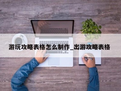 泉州游玩攻略表格怎么制作_出游攻略表格 