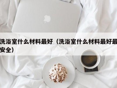 泉州洗浴室什么材料最好（洗浴室什么材料最好最安全）