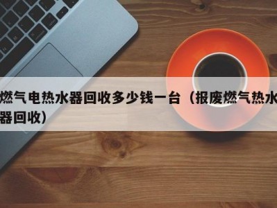 泉州燃气电热水器回收多少钱一台（报废燃气热水器回收）