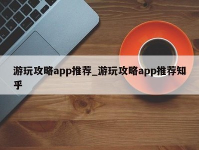 泉州游玩攻略app推荐_游玩攻略app推荐知乎 