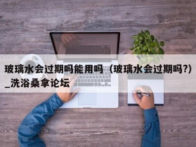 泉州玻璃水会过期吗能用吗（玻璃水会过期吗?）_洗浴桑拿论坛