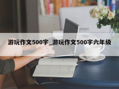 泉州游玩作文500字_游玩作文500字六年级 