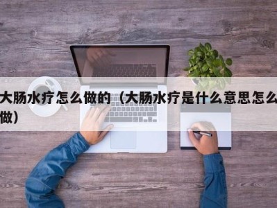 泉州大肠水疗怎么做的（大肠水疗是什么意思怎么做）