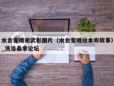 泉州水会变哦谢武彰图片（水会变哦绘本听故事）_洗浴桑拿论坛