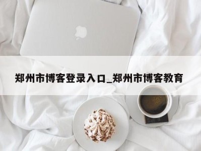 泉州郑州市博客登录入口_郑州市博客教育 