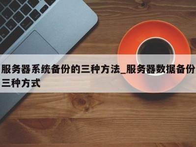 泉州服务器系统备份的三种方法_服务器数据备份三种方式 