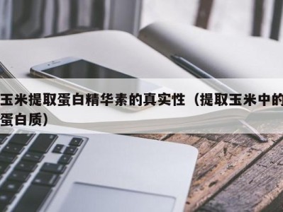 泉州玉米提取蛋白精华素的真实性（提取玉米中的蛋白质）