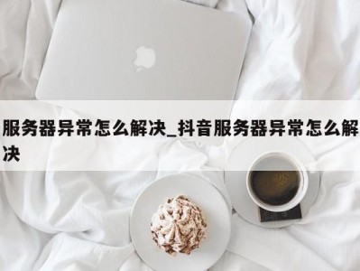 泉州服务器异常怎么解决_抖音服务器异常怎么解决 