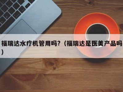 泉州福瑞达水疗机管用吗?（福瑞达是医美产品吗）