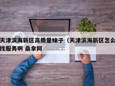 泉州天津滨海新区高质量妹子（天津滨海新区怎么找服务啊 桑拿网