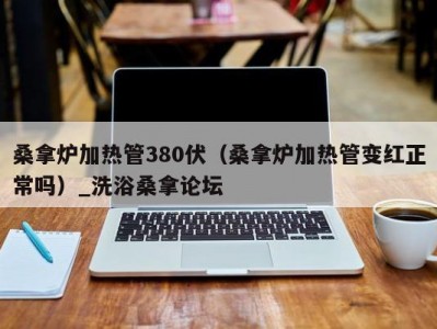 泉州桑拿炉加热管380伏（桑拿炉加热管变红正常吗）_洗浴桑拿论坛