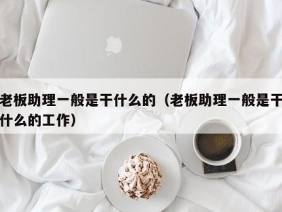 泉州老板助理一般是干什么的（老板助理一般是干什么的工作）