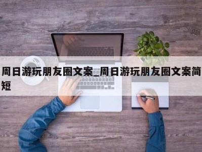 泉州周日游玩朋友圈文案_周日游玩朋友圈文案简短 