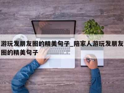 泉州游玩发朋友圈的精美句子_陪家人游玩发朋友圈的精美句子 