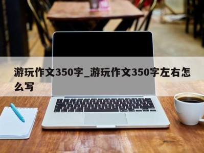 泉州游玩作文350字_游玩作文350字左右怎么写 