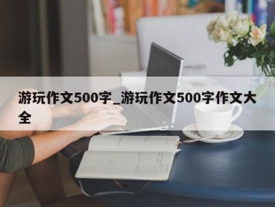 泉州游玩作文500字_游玩作文500字作文大全 