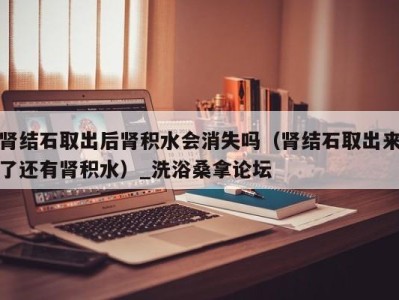 泉州肾结石取出后肾积水会消失吗（肾结石取出来了还有肾积水）_洗浴桑拿论坛