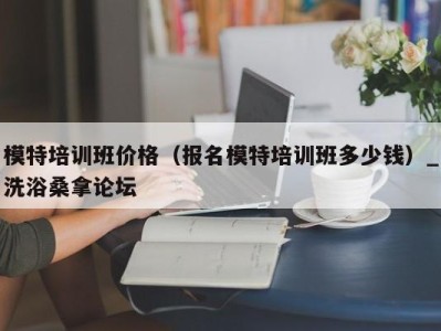 泉州模特培训班价格（报名模特培训班多少钱）_洗浴桑拿论坛