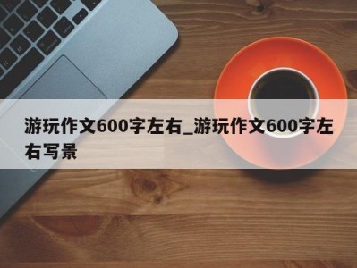 泉州游玩作文600字左右_游玩作文600字左右写景 