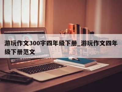 泉州游玩作文300字四年级下册_游玩作文四年级下册范文 