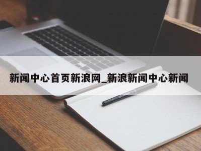 泉州新闻中心首页新浪网_新浪新闻中心新闻 