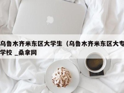 泉州乌鲁木齐米东区大学生（乌鲁木齐米东区大专学校 _桑拿网