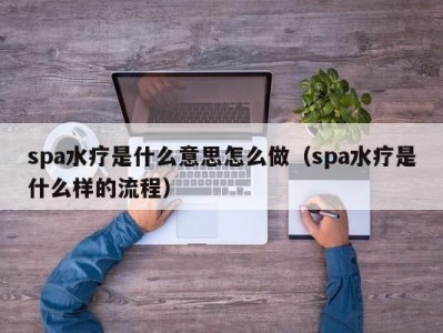 泉州spa水疗是什么意思怎么做（spa水疗是什么样的流程）