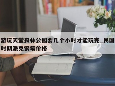 泉州游玩天堂森林公园要几个小时才能玩完_民国时期派克钢笔价格 