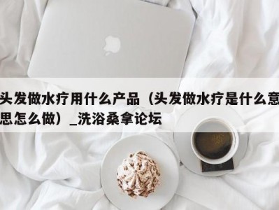 泉州头发做水疗用什么产品（头发做水疗是什么意思怎么做）_洗浴桑拿论坛