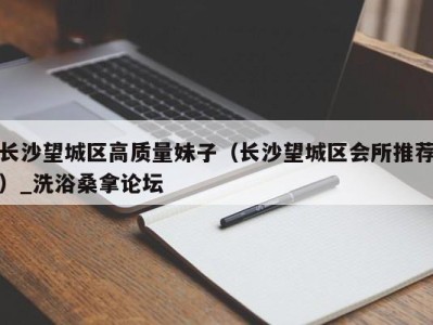 泉州长沙望城区高质量妹子（长沙望城区会所推荐）_洗浴桑拿论坛