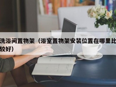 泉州洗浴间置物架（浴室置物架安装位置在哪里比较好）