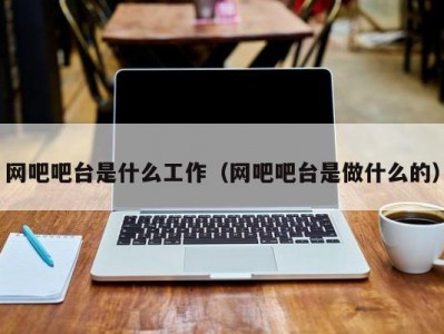 泉州网吧吧台是什么工作（网吧吧台是做什么的）