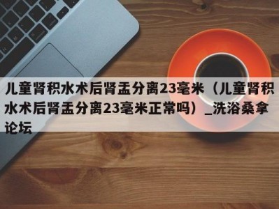 泉州儿童肾积水术后肾盂分离23毫米（儿童肾积水术后肾盂分离23毫米正常吗）_洗浴桑拿论坛