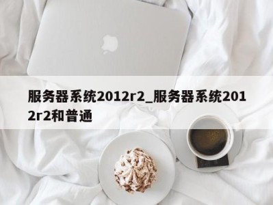 泉州服务器系统2012r2_服务器系统2012r2和普通 