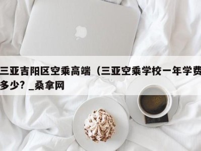 泉州三亚吉阳区空乘高端（三亚空乘学校一年学费多少? _桑拿网